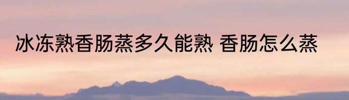 冰冻熟香肠蒸多久能熟 香肠怎么蒸