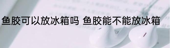 鱼胶可以放冰箱吗 鱼胶能不能放冰箱