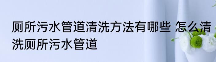 厕所污水管道清洗方法有哪些 怎么清洗厕所污水管道