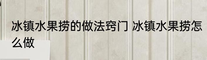 冰镇水果捞的做法窍门 冰镇水果捞怎么做