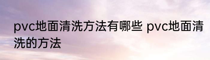 pvc地面清洗方法有哪些 pvc地面清洗的方法