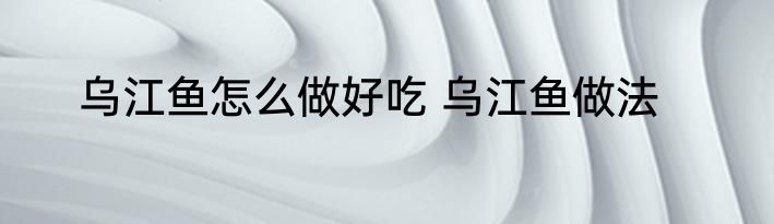 乌江鱼怎么做好吃 乌江鱼做法