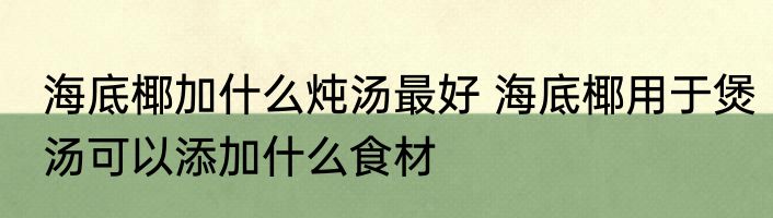 海底椰加什么炖汤最好 海底椰用于煲汤可以添加什么食材