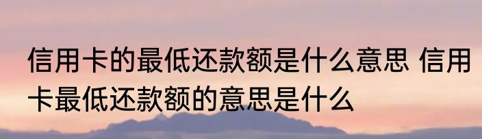 信用卡的最低还款额是什么意思 信用卡最低还款额的意思是什么