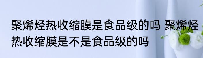 聚烯烃热收缩膜是食品级的吗 聚烯烃热收缩膜是不是食品级的吗