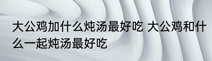 大公鸡加什么炖汤最好吃 大公鸡和什么一起炖汤最好吃
