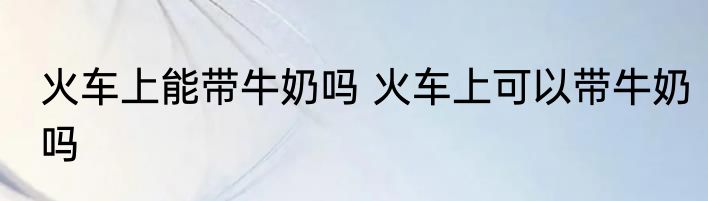 火车上能带牛奶吗 火车上可以带牛奶吗