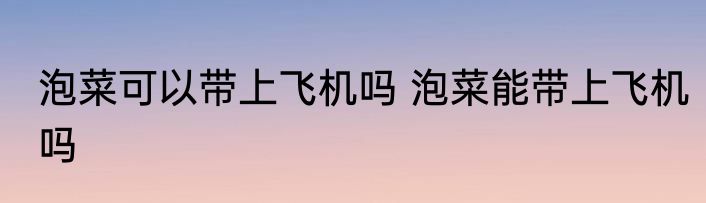 泡菜可以带上飞机吗 泡菜能带上飞机吗