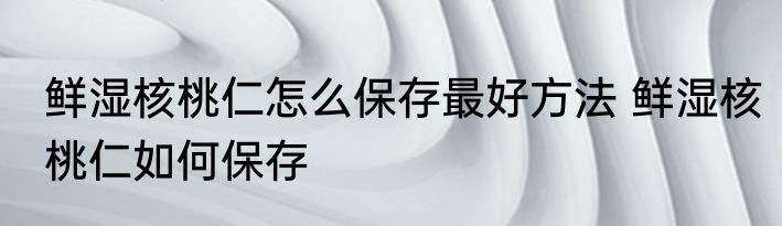 鲜湿核桃仁怎么保存最好方法 鲜湿核桃仁如何保存