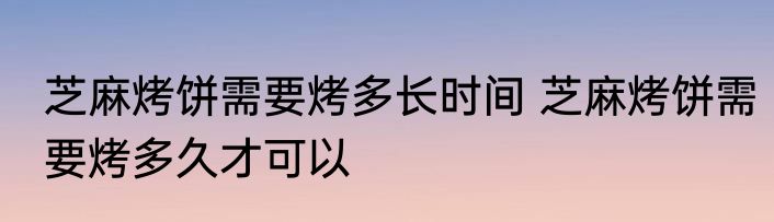 芝麻烤饼需要烤多长时间 芝麻烤饼需要烤多久才可以