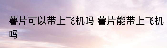 薯片可以带上飞机吗 薯片能带上飞机吗