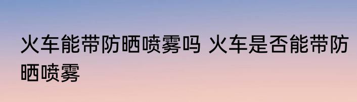 火车能带防晒喷雾吗 火车是否能带防晒喷雾