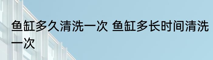 鱼缸多久清洗一次 鱼缸多长时间清洗一次