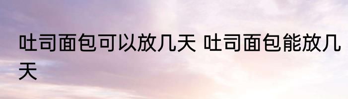 吐司面包可以放几天 吐司面包能放几天