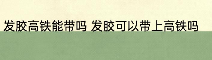 发胶高铁能带吗 发胶可以带上高铁吗