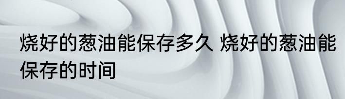 烧好的葱油能保存多久 烧好的葱油能保存的时间