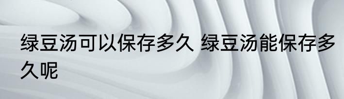绿豆汤可以保存多久 绿豆汤能保存多久呢