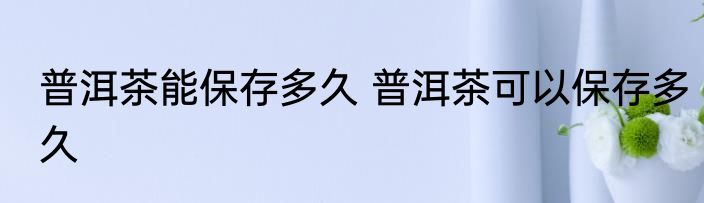 普洱茶能保存多久 普洱茶可以保存多久