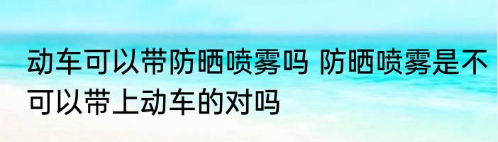 动车可以带防晒喷雾吗 防晒喷雾是不可以带上动车的对吗