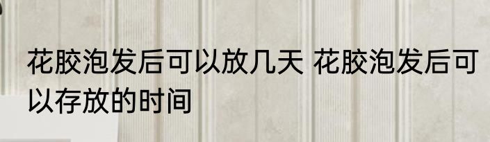 花胶泡发后可以放几天 花胶泡发后可以存放的时间