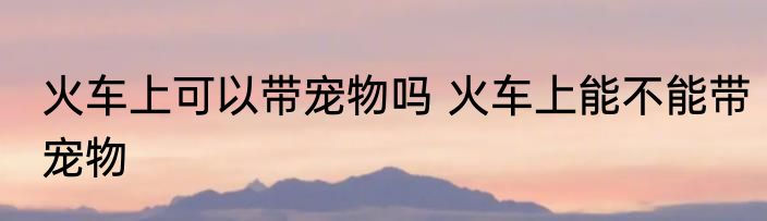 火车上可以带宠物吗 火车上能不能带宠物