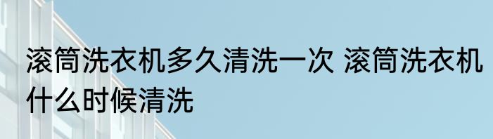 滚筒洗衣机多久清洗一次 滚筒洗衣机什么时候清洗