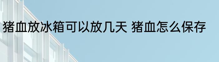 猪血放冰箱可以放几天 猪血怎么保存