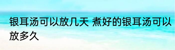 银耳汤可以放几天 煮好的银耳汤可以放多久