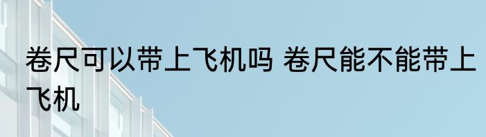卷尺可以带上飞机吗 卷尺能不能带上飞机