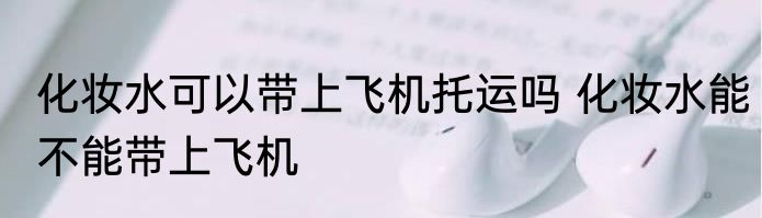 化妆水可以带上飞机托运吗 化妆水能不能带上飞机