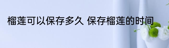 榴莲可以保存多久 保存榴莲的时间