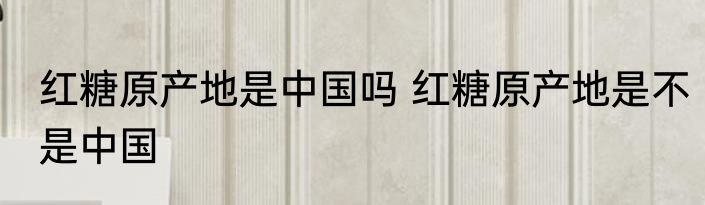 红糖原产地是中国吗 红糖原产地是不是中国