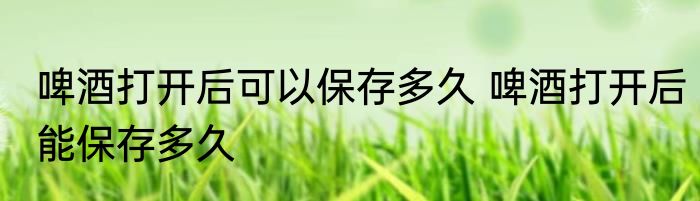 啤酒打开后可以保存多久 啤酒打开后能保存多久