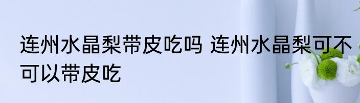 连州水晶梨带皮吃吗 连州水晶梨可不可以带皮吃