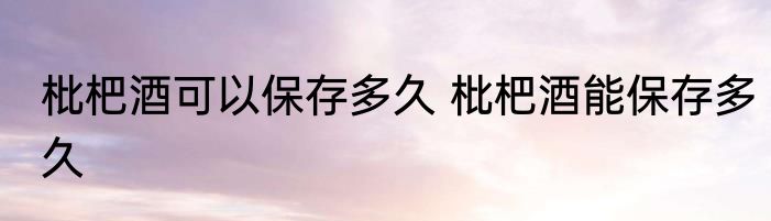 枇杷酒可以保存多久 枇杷酒能保存多久
