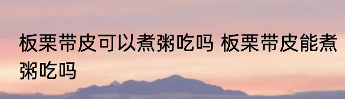 板栗带皮可以煮粥吃吗 板栗带皮能煮粥吃吗