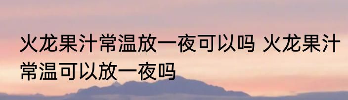 火龙果汁常温放一夜可以吗 火龙果汁常温可以放一夜吗