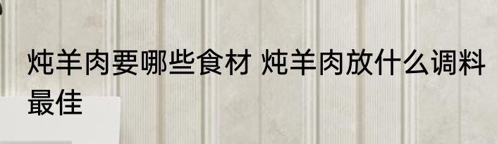 炖羊肉要哪些食材 炖羊肉放什么调料最佳