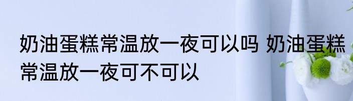 奶油蛋糕常温放一夜可以吗 奶油蛋糕常温放一夜可不可以