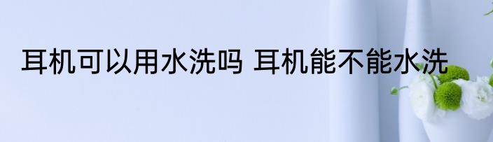 耳机可以用水洗吗 耳机能不能水洗