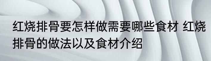 红烧排骨要怎样做需要哪些食材 红烧排骨的做法以及食材介绍