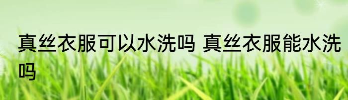 真丝衣服可以水洗吗 真丝衣服能水洗吗