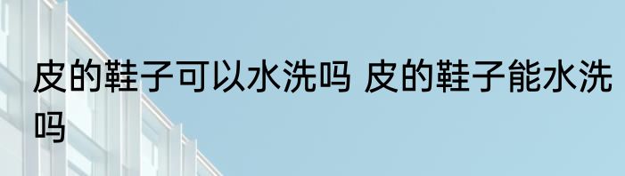 皮的鞋子可以水洗吗 皮的鞋子能水洗吗