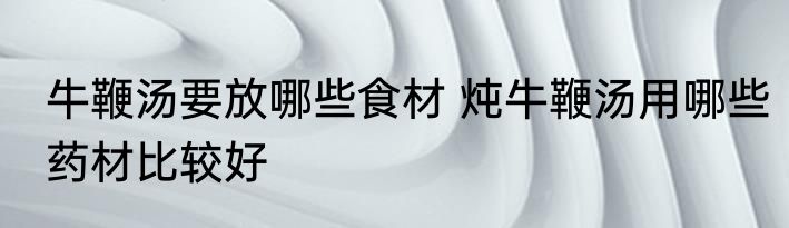 牛鞭汤要放哪些食材 炖牛鞭汤用哪些药材比较好