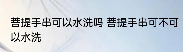 菩提手串可以水洗吗 菩提手串可不可以水洗