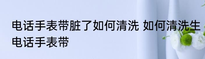 电话手表带脏了如何清洗 如何清洗生电话手表带
