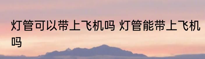 灯管可以带上飞机吗 灯管能带上飞机吗