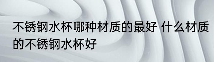 不锈钢水杯哪种材质的最好 什么材质的不锈钢水杯好