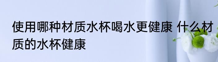 使用哪种材质水杯喝水更健康 什么材质的水杯健康
