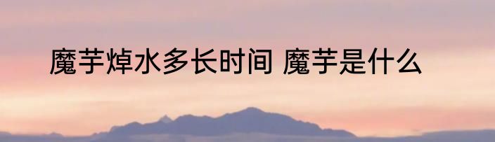 魔芋焯水多长时间 魔芋是什么